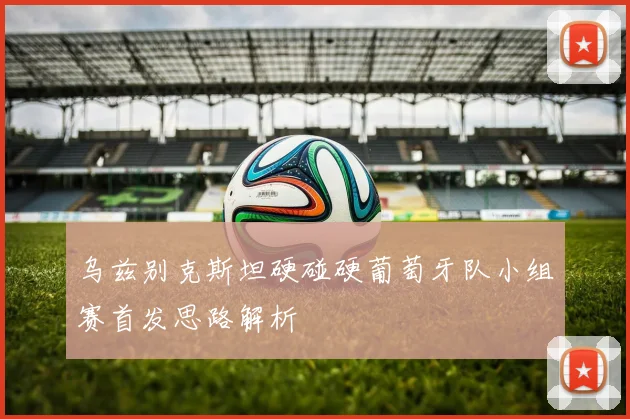 乌兹别克斯坦硬碰硬葡萄牙队小组赛首发思路解析