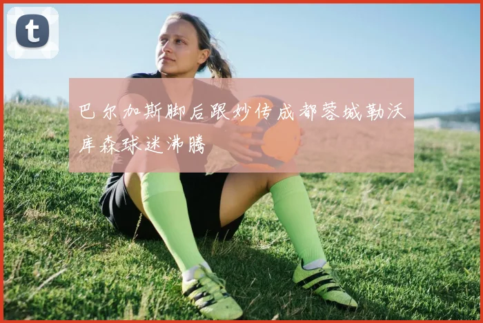 巴尔加斯脚后跟妙传成都蓉城勒沃库森球迷沸腾
