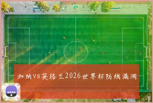 加纳vs英格兰2026世界杯防线漏洞