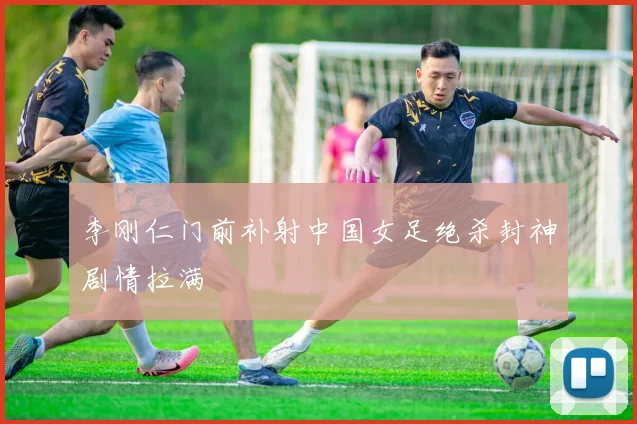 李刚仁门前补射中国女足绝杀封神剧情拉满