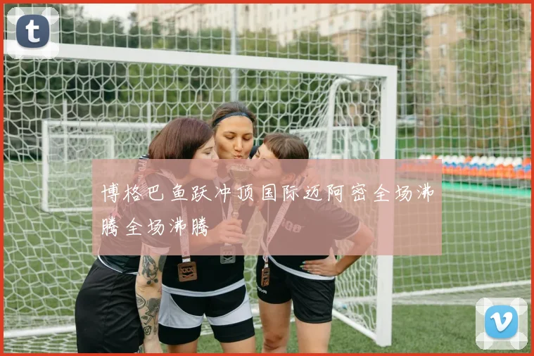 博格巴鱼跃冲顶国际迈阿密全场沸腾全场沸腾