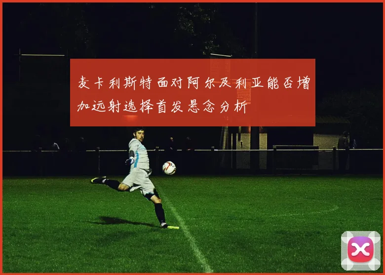 麦卡利斯特面对阿尔及利亚能否增加远射选择首发悬念分析