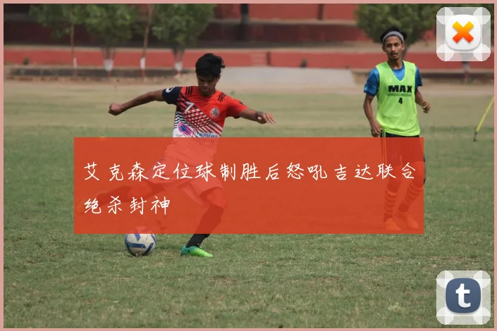 艾克森定位球制胜后怒吼吉达联合绝杀封神
