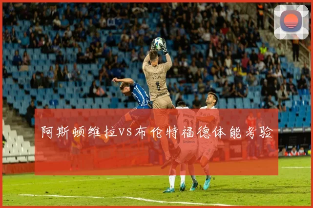 阿斯顿维拉vs布伦特福德体能考验