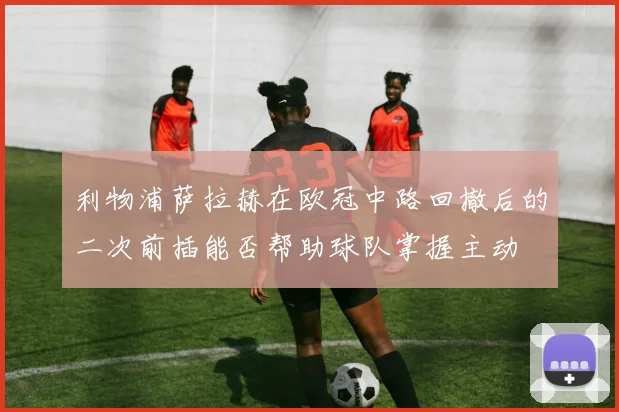 利物浦萨拉赫在欧冠中路回撤后的二次前插能否帮助球队掌握主动