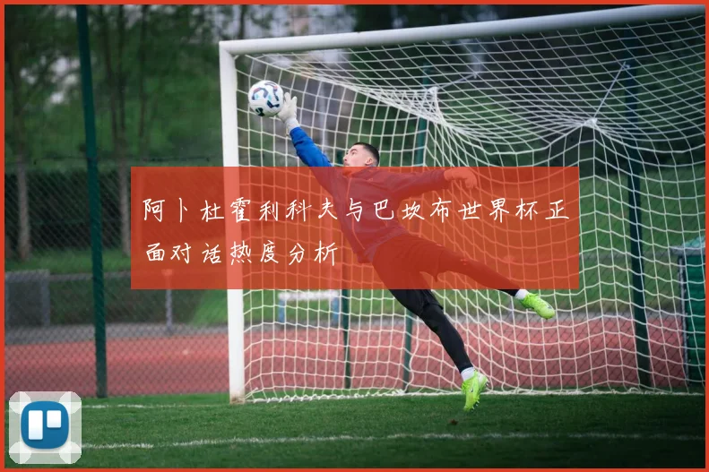 阿卜杜霍利科夫与巴坎布世界杯正面对话热度分析