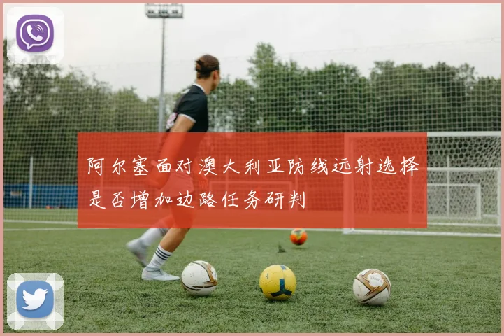阿尔塞面对澳大利亚防线远射选择是否增加边路任务研判