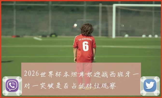 2026世界杯本坦库尔迎战西班牙一对一突破是否占优对位观察