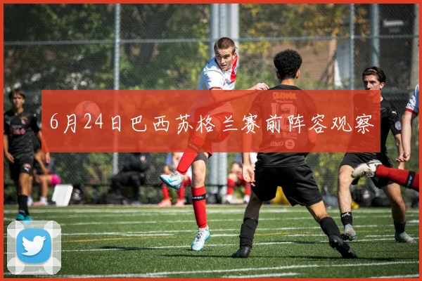 6月24日巴西苏格兰赛前阵容观察