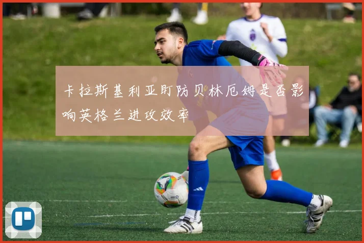 卡拉斯基利亚盯防贝林厄姆是否影响英格兰进攻效率