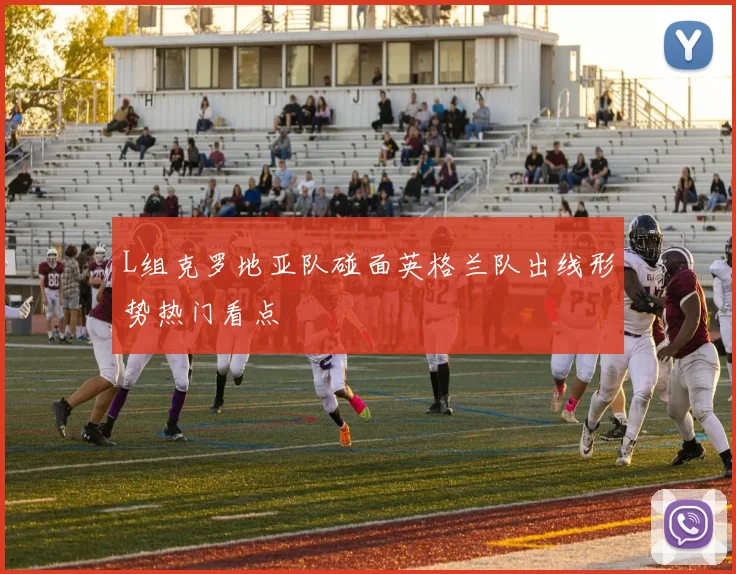 L组克罗地亚队碰面英格兰队出线形势热门看点
