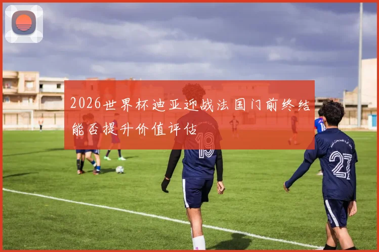 2026世界杯迪亚迎战法国门前终结能否提升价值评估