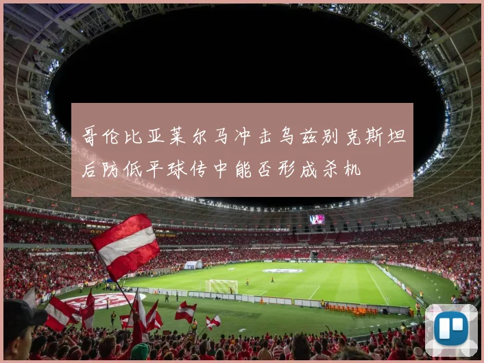 哥伦比亚莱尔马冲击乌兹别克斯坦后防低平球传中能否形成杀机