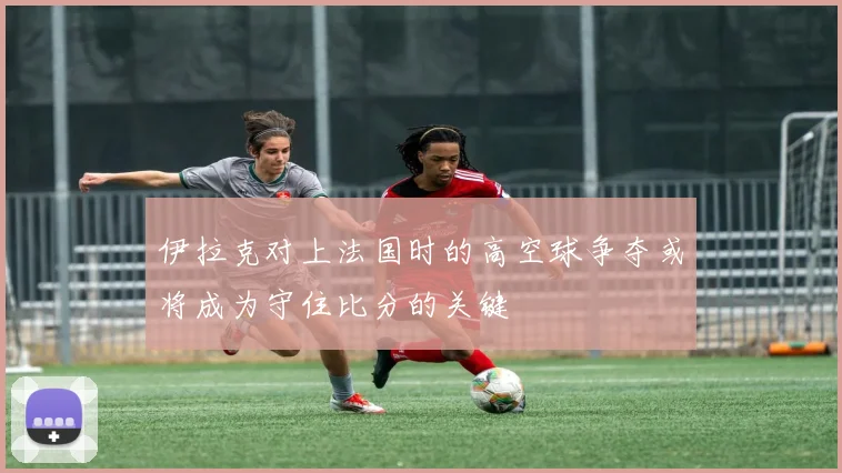 伊拉克对上法国时的高空球争夺或将成为守住比分的关键