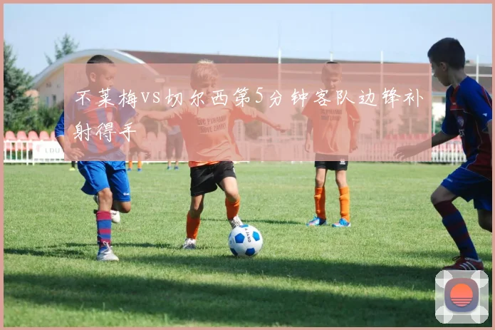 不莱梅vs切尔西第5分钟客队边锋补射得手