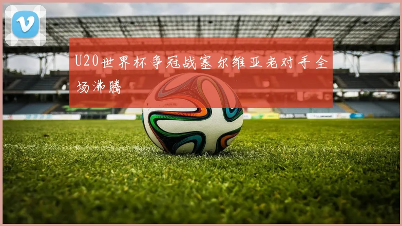 U20世界杯争冠战塞尔维亚老对手全场沸腾