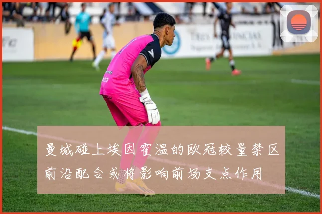 曼城碰上埃因霍温的欧冠较量禁区前沿配合或将影响前场支点作用