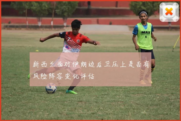 新西兰面对伊朗边后卫压上是否有风险阵容变化评估