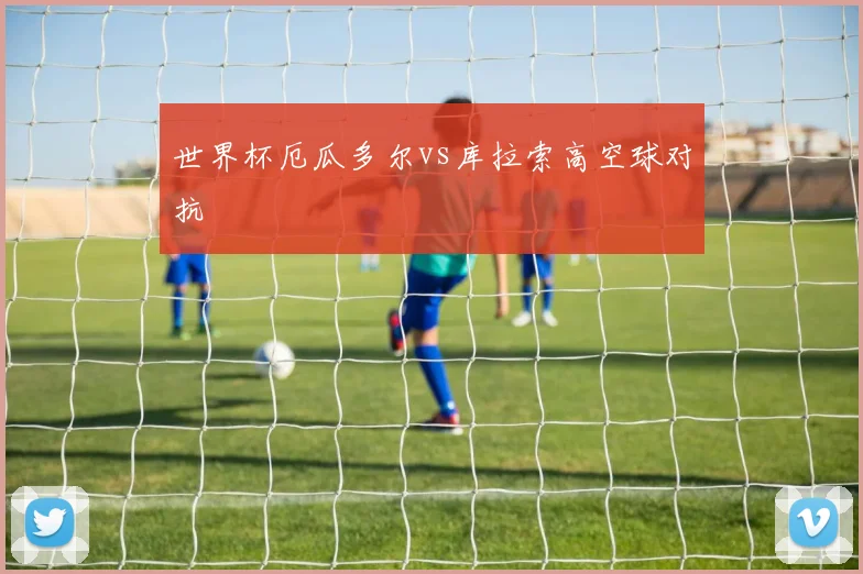 世界杯厄瓜多尔vs库拉索高空球对抗