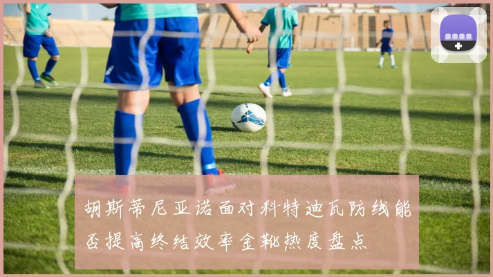 胡斯蒂尼亚诺面对科特迪瓦防线能否提高终结效率金靴热度盘点
