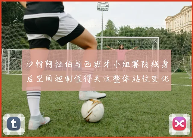 沙特阿拉伯与西班牙小组赛防线身后空间控制值得关注整体站位变化