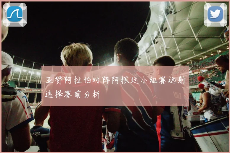 亚赞阿拉伯对阵阿根廷小组赛远射选择赛前分析