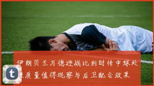 伊朗贝兰万德迎战比利时传中球处理质量值得观察与后卫配合效果