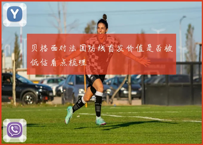 贝格面对法国防线首发价值是否被低估看点梳理
