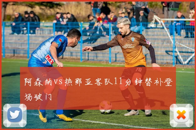 阿森纳vs热那亚客队11分钟替补登场破门